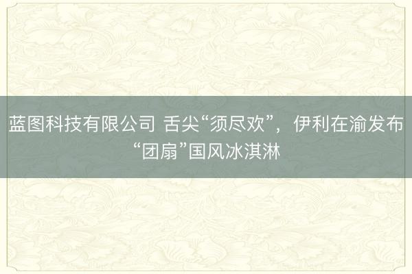 蓝图科技有限公司 舌尖“须尽欢”，伊利在渝发布“团扇”国风冰淇淋