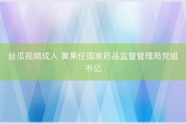 丝瓜视频成人 黄果任国家药品监督管理局党组书记