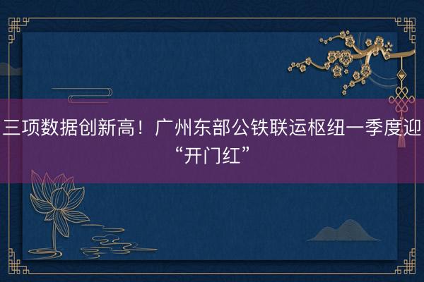 三项数据创新高！广州东部公铁联运枢纽一季度迎“开门红”