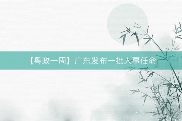 【粤政一周】广东发布一批人事任命