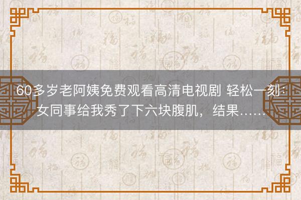 60多岁老阿姨免费观看高清电视剧 轻松一刻：女同事给我秀了下六块腹肌，结果……