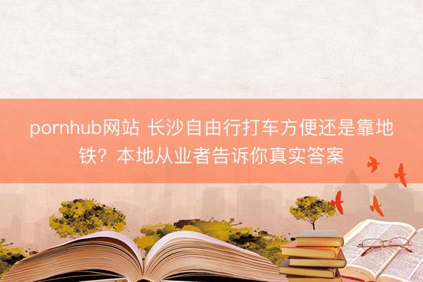 pornhub网站 长沙自由行打车方便还是靠地铁？本地从业者告诉你真实答案