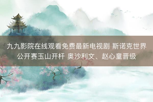 九九影院在线观看免费最新电视剧 斯诺克世界公开赛玉山开杆 奥沙利文、赵心童晋级
