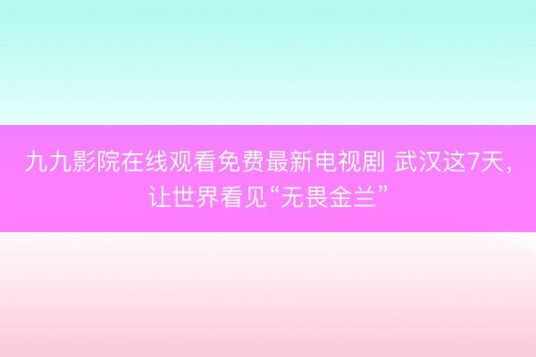 九九影院在线观看免费最新电视剧 武汉这7天，让世界看见“无畏金兰”