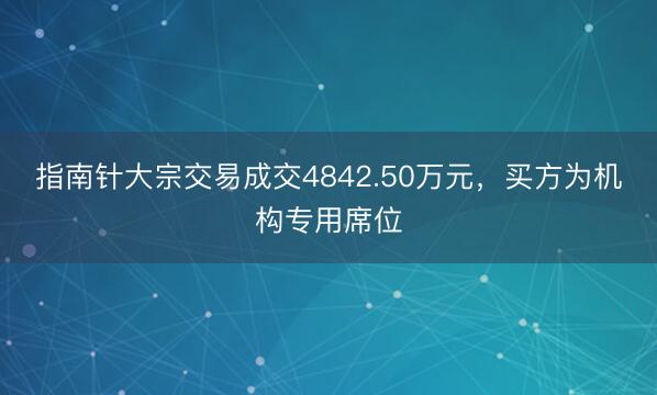 指南针大宗交易成交4842.50万元，买方为机构专用席位