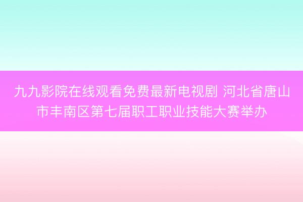 九九影院在线观看免费最新电视剧 河北省唐山市丰南区第七届职工职业技能大赛举办