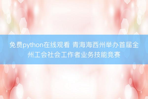 免费python在线观看 青海海西州举办首届全州工会社会工作者业务技能竞赛