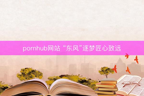 pornhub网站 “东风”逐梦匠心致远