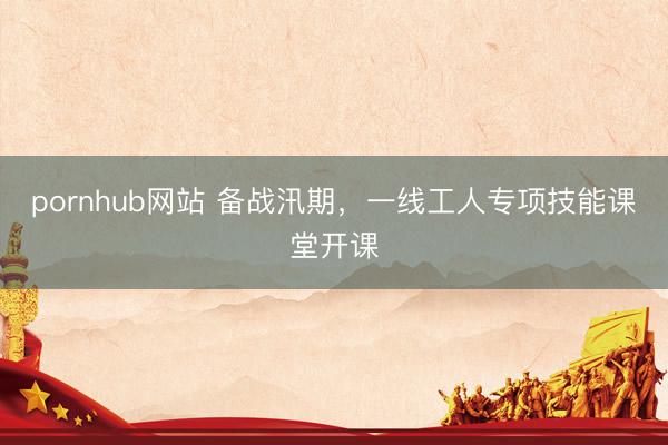 pornhub网站 备战汛期，一线工人专项技能课堂开课