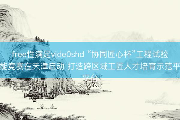 free性满足vide0shd “协同匠心杯”工程试验技能竞赛在天津启动 打造跨区域工匠人才培育示范平台