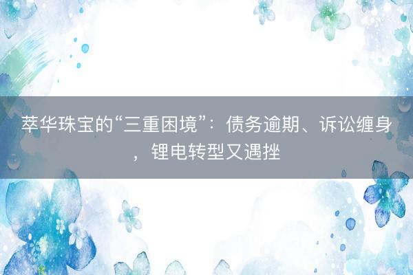 萃华珠宝的“三重困境”：债务逾期、诉讼缠身，锂电转型又遇挫
