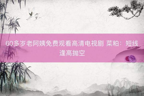 60多岁老阿姨免费观看高清电视剧 菜粕：短线逢高抛空