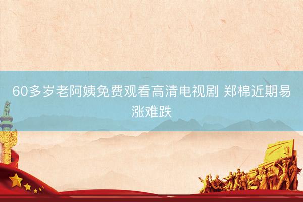 60多岁老阿姨免费观看高清电视剧 郑棉近期易涨难跌