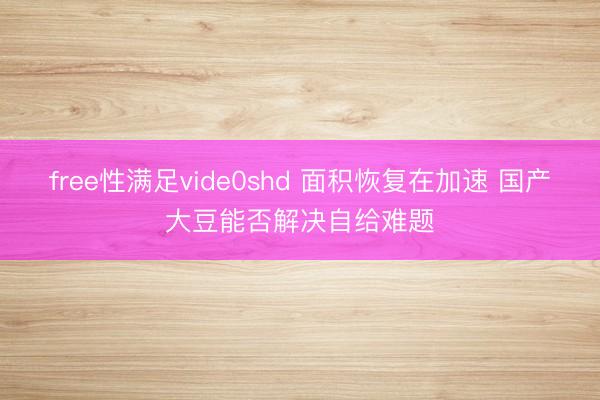 free性满足vide0shd 面积恢复在加速 国产大豆能否解决自给难题