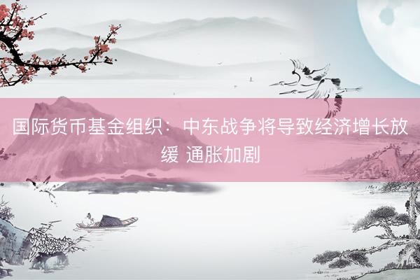 国际货币基金组织：中东战争将导致经济增长放缓 通胀加剧