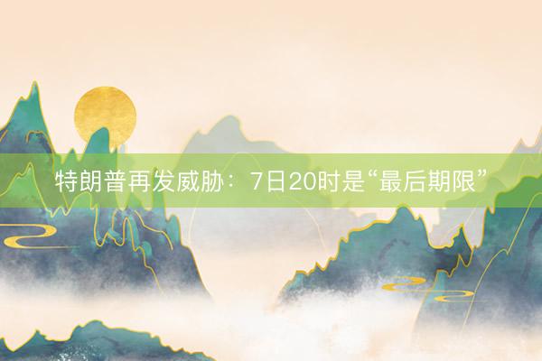 特朗普再发威胁：7日20时是“最后期限”