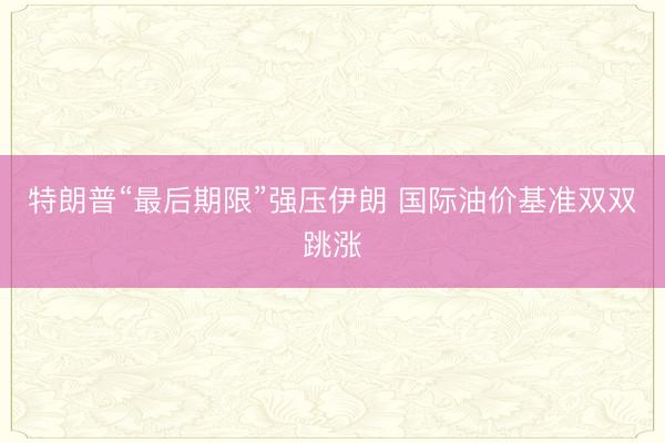 特朗普“最后期限”强压伊朗 国际油价基准双双跳涨