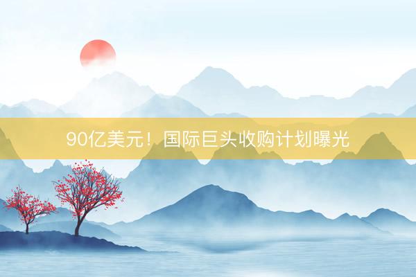 90亿美元！国际巨头收购计划曝光