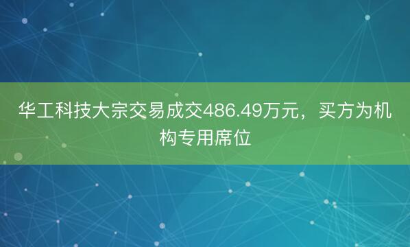 华工科技大宗交易成交486.49万元，买方为机构专用席位