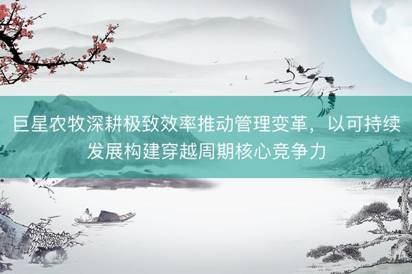 巨星农牧深耕极致效率推动管理变革，以可持续发展构建穿越周期核心竞争力