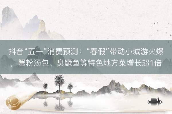抖音“五一”消费预测：“春假”带动小城游火爆，蟹粉汤包、臭鳜鱼等特色地方菜增长超1倍