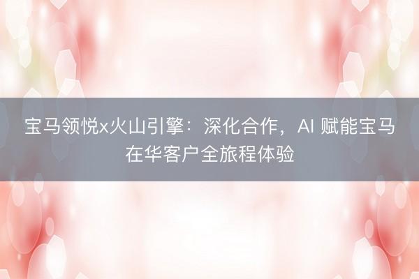 宝马领悦x火山引擎：深化合作，AI 赋能宝马在华客户全旅程体验