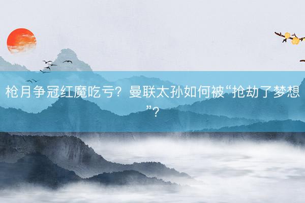 枪月争冠红魔吃亏？曼联太孙如何被“抢劫了梦想”？