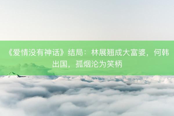 《爱情没有神话》结局：林展翘成大富婆，何韩出国，孤烟沦为笑柄