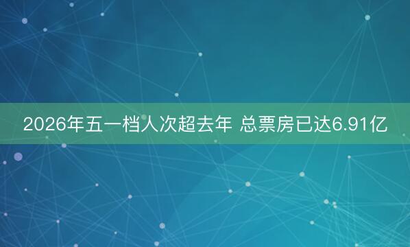 2026年五一档人次超去年 总票房已达6.91亿