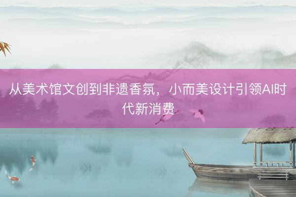 从美术馆文创到非遗香氛，小而美设计引领AI时代新消费