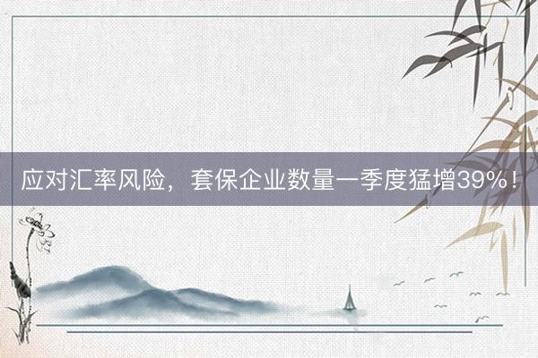 应对汇率风险，套保企业数量一季度猛增39%！