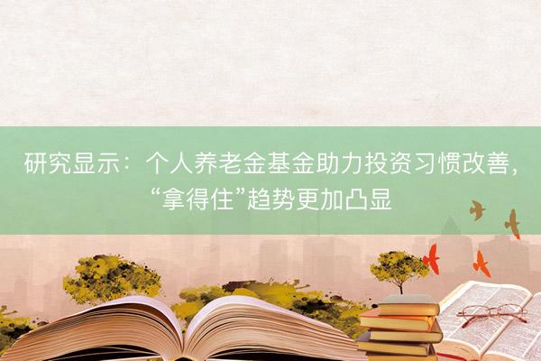 研究显示：个人养老金基金助力投资习惯改善，“拿得住”趋势更加凸显