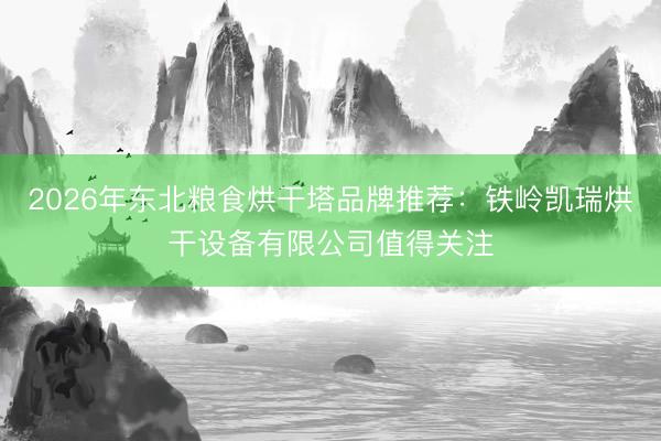 2026年东北粮食烘干塔品牌推荐：铁岭凯瑞烘干设备有限公司值得关注