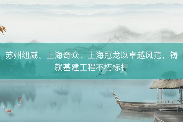 苏州纽威、上海奇众、上海冠龙以卓越风范，铸就基建工程不朽标杆