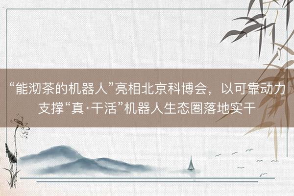 “能沏茶的机器人”亮相北京科博会，以可靠动力支撑“真·干活”机器人生态圈落地实干