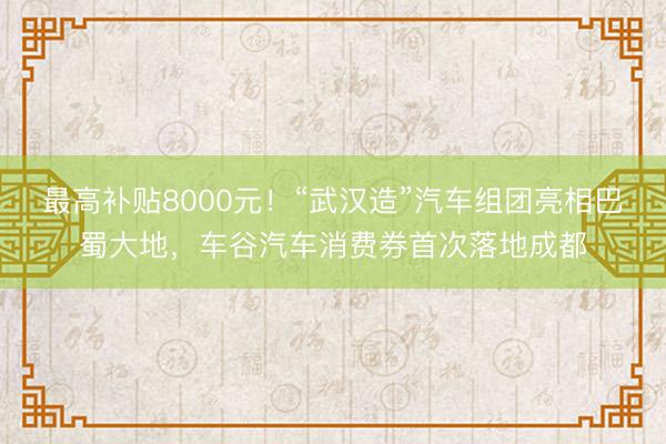 最高补贴8000元！“武汉造”汽车组团亮相巴蜀大地，车谷汽车消费券首次落地成都