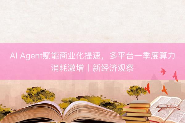 AI Agent赋能商业化提速，多平台一季度算力消耗激增丨新经济观察