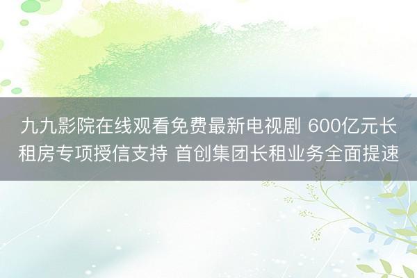 九九影院在线观看免费最新电视剧 600亿元长租房专项授信支持 首创集团长租业务全面提速