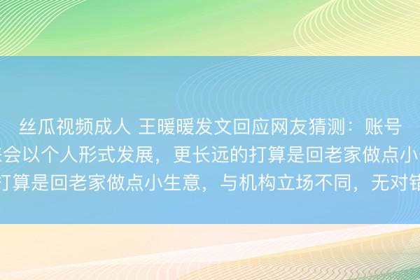 丝瓜视频成人 王暖暖发文回应网友猜测：账号永久属于我个人，未来会以个人形式发展，更长远的打算是回老家做点小生意，与机构立场不同，无对错之分
