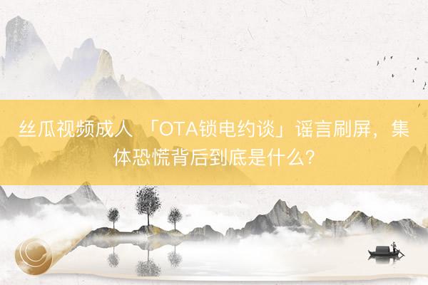 丝瓜视频成人 「OTA锁电约谈」谣言刷屏，集体恐慌背后到底是什么？