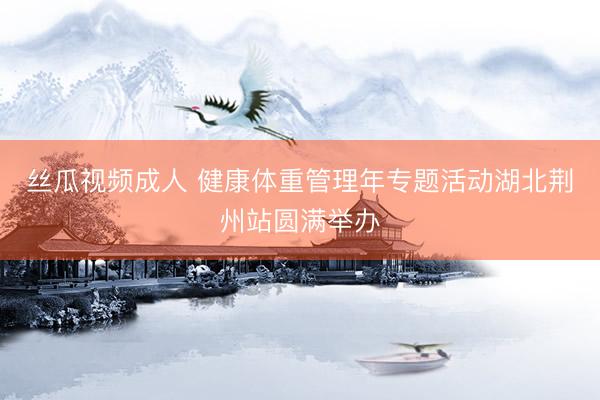 丝瓜视频成人 健康体重管理年专题活动湖北荆州站圆满举办