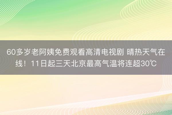 60多岁老阿姨免费观看高清电视剧 晴热天气在线！11日起三天北京最高气温将连超30℃