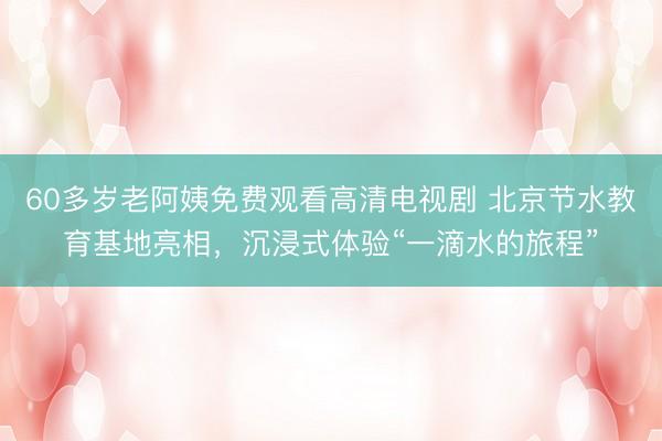 60多岁老阿姨免费观看高清电视剧 北京节水教育基地亮相，沉浸式体验“一滴水的旅程”