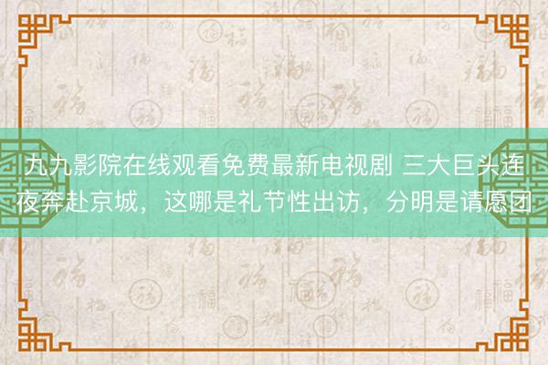 九九影院在线观看免费最新电视剧 三大巨头连夜奔赴京城，这哪是礼节性出访，分明是请愿团