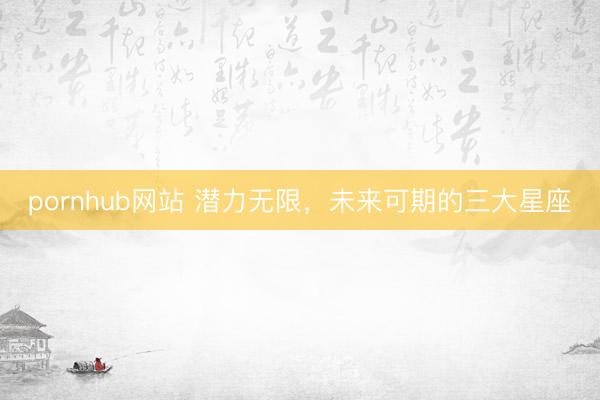 pornhub网站 潜力无限，<a href=