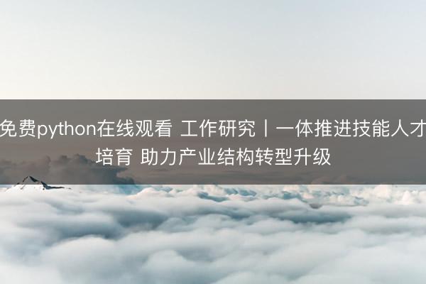 免费python在线观看 工作研究丨一体推进技能人才培育 助力产业结构转型升级