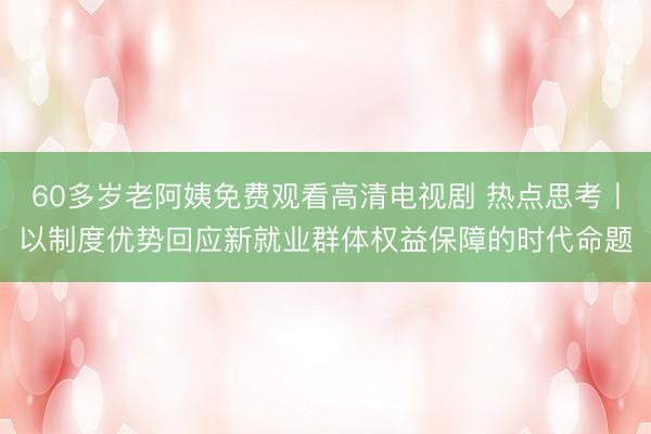 60多岁老阿姨免费观看高清电视剧 热点思考丨以制度优势回应新就业群体权益保障的时代命题