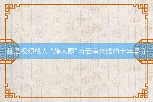 丝瓜视频成人 “施大厨”与云南米线的十年坚守