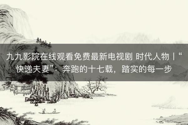九九影院在线观看免费最新电视剧 时代人物丨“快递夫妻”：奔跑的十七载，踏实的每一步