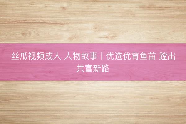 丝瓜视频成人 人物故事丨优选优育鱼苗 蹚出共富新路